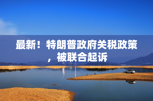 最新！特朗普政府关税政策，被联合起诉