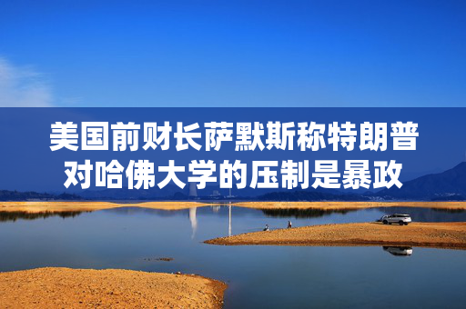 美国前财长萨默斯称特朗普对哈佛大学的压制是暴政