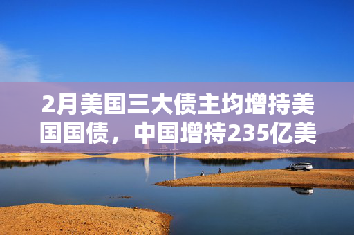 2月美国三大债主均增持美国国债，中国增持235亿美元