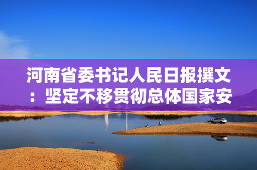 河南省委书记人民日报撰文：坚定不移贯彻总体国家安全观，为谱写中国式现代化河南篇章提供安全保障