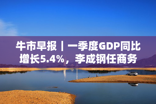 牛市早报｜一季度GDP同比增长5.4%，李成钢任商务部国际贸易谈判代表