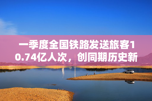一季度全国铁路发送旅客10.74亿人次，创同期历史新高