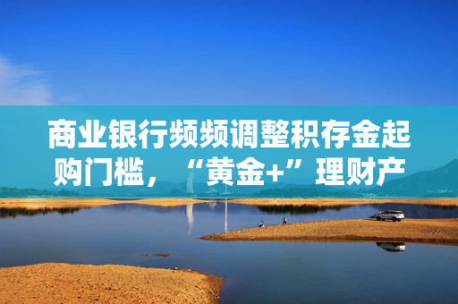 商业银行频频调整积存金起购门槛，“黄金+”理财产品营销升温