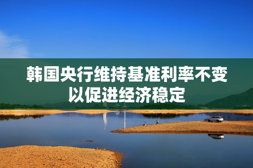 韩国央行维持基准利率不变以促进经济稳定