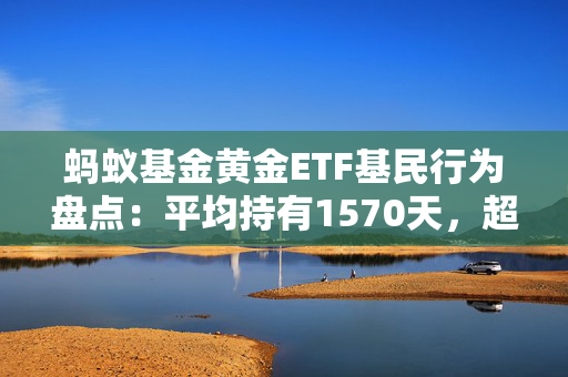 蚂蚁基金黄金ETF基民行为盘点：平均持有1570天，超760万用户开启定投