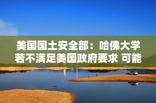 美国国土安全部：哈佛大学若不满足美国政府要求 可能无法再招收留学生