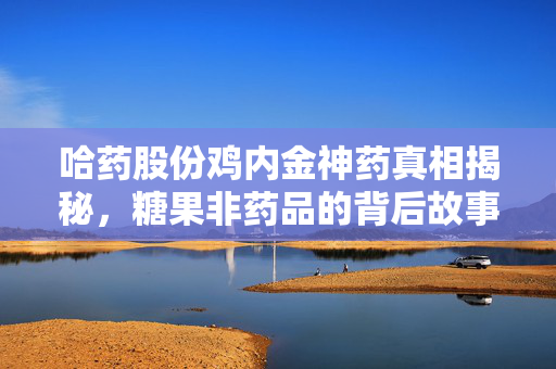 哈药股份鸡内金神药真相揭秘，糖果非药品的背后故事