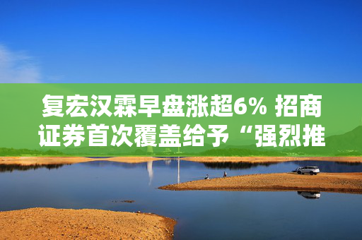 复宏汉霖早盘涨超6% 招商证券首次覆盖给予“强烈推荐”评级