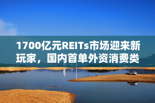1700亿元REITs市场迎来新玩家，国内首单外资消费类公募REIT等待获批