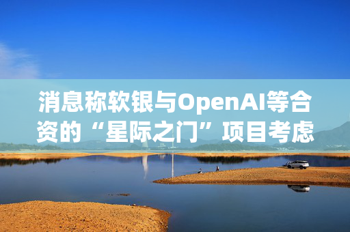 消息称软银与OpenAI等合资的“星际之门”项目考虑在英国投资