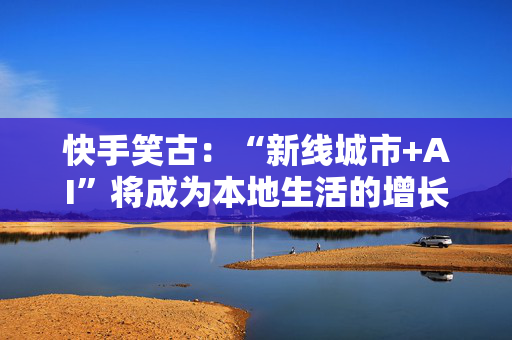 快手笑古：“新线城市+AI”将成为本地生活的增长引擎