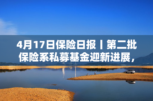 4月17日保险日报丨第二批保险系私募基金迎新进展，多家保险公司新单下滑超10%，起底上市人身险企3000亿利润