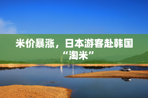 米价暴涨，日本游客赴韩国“淘米”