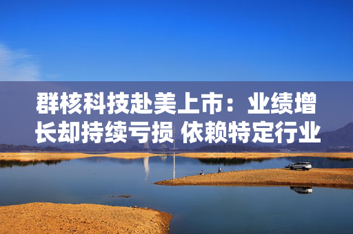 群核科技赴美上市：业绩增长却持续亏损 依赖特定行业、持续“失血”现金流缩水