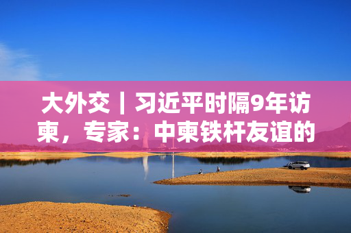 大外交｜习近平时隔9年访柬，专家：中柬铁杆友谊的地区意义日渐凸显
