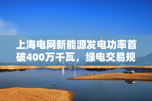 上海电网新能源发电功率首破400万千瓦，绿电交易规模跨越式增长
