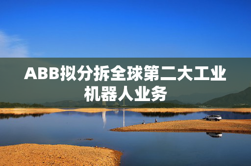 ABB拟分拆全球第二大工业机器人业务