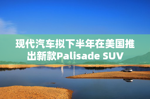 现代汽车拟下半年在美国推出新款Palisade SUV