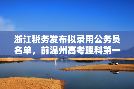 浙江税务发布拟录用公务员名单，前温州高考理科第一名考上乐清税务局