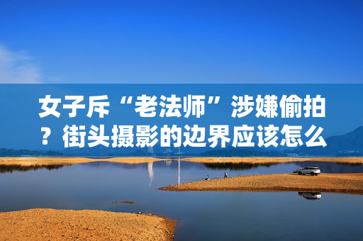 女子斥“老法师”涉嫌偷拍？街头摄影的边界应该怎么定？