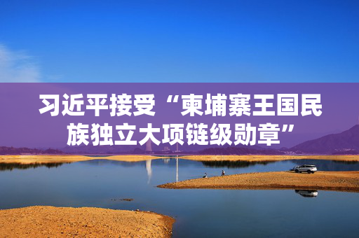 习近平接受“柬埔寨王国民族独立大项链级勋章”