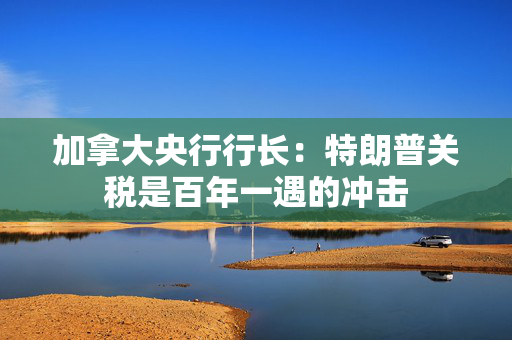 加拿大央行行长：特朗普关税是百年一遇的冲击
