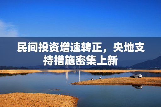 民间投资增速转正，央地支持措施密集上新