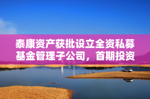 泰康资产获批设立全资私募基金管理子公司，首期投资规模预计120亿元