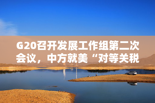 G20召开发展工作组第二次会议，中方就美“对等关税”阐明立场