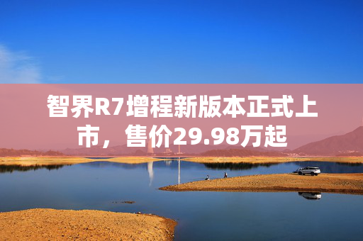 智界R7增程新版本正式上市，售价29.98万起