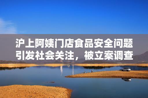 沪上阿姨门店食品安全问题引发社会关注，被立案调查