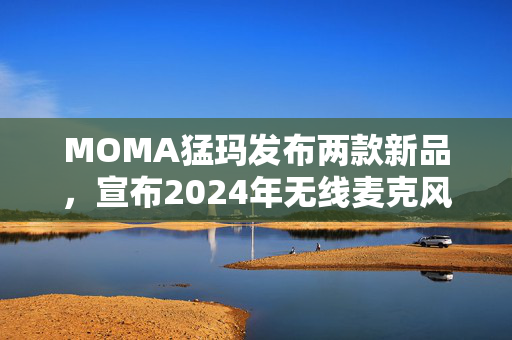 MOMA猛玛发布两款新品，宣布2024年无线麦克风国内销量第一