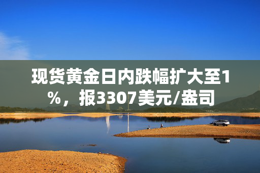 现货黄金日内跌幅扩大至1%，报3307美元/盎司