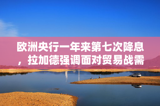 欧洲央行一年来第七次降息，拉加德强调面对贸易战需保持灵活性