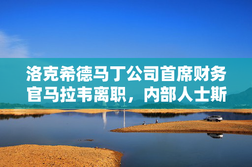 洛克希德马丁公司首席财务官马拉韦离职，内部人士斯科特接任