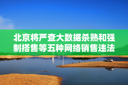 北京将严查大数据杀熟和强制搭售等五种网络销售违法行为