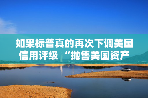 如果标普真的再次下调美国信用评级 “抛售美国资产” 的趋势可能会愈演愈烈