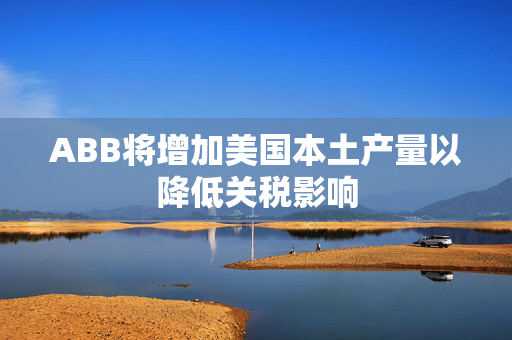 ABB将增加美国本土产量以降低关税影响