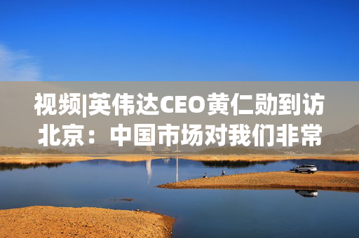 视频|英伟达CEO黄仁勋到访北京：中国市场对我们非常重要