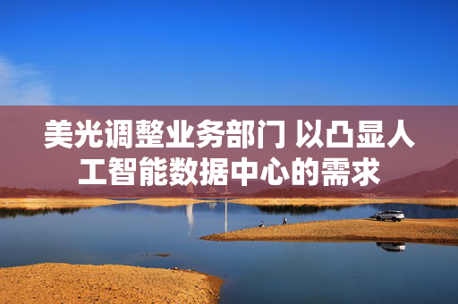 美光调整业务部门 以凸显人工智能数据中心的需求