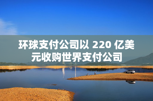 环球支付公司以 220 亿美元收购世界支付公司
