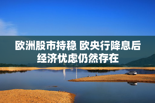 欧洲股市持稳 欧央行降息后经济忧虑仍然存在