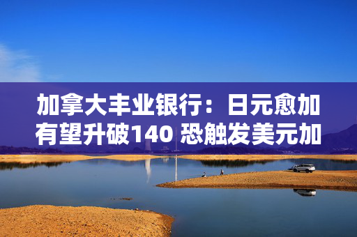 加拿大丰业银行：日元愈加有望升破140 恐触发美元加速走弱