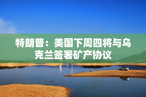 特朗普：美国下周四将与乌克兰签署矿产协议