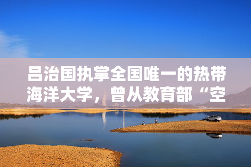 吕治国执掌全国唯一的热带海洋大学，曾从教育部“空降”海南