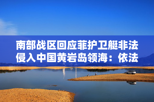 南部战区回应菲护卫艇非法侵入中国黄岩岛领海：依法警告驱离