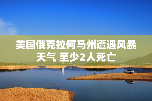美国俄克拉何马州遭遇风暴天气 至少2人死亡