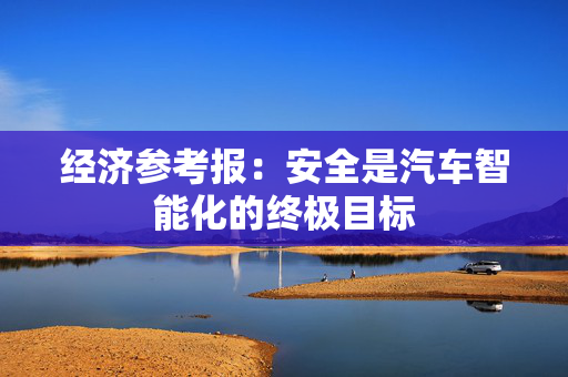经济参考报：安全是汽车智能化的终极目标