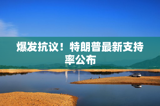 爆发抗议！特朗普最新支持率公布