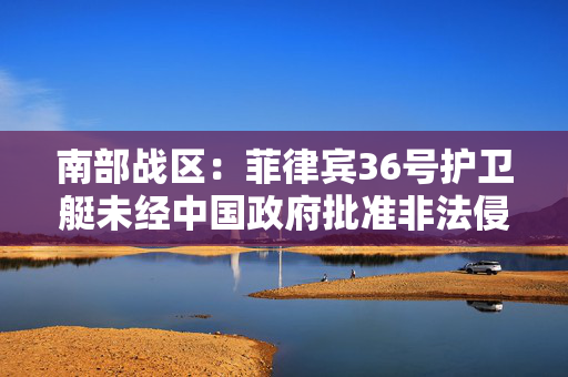 南部战区：菲律宾36号护卫艇未经中国政府批准非法侵入中国黄岩岛领海